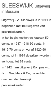 SLEESWIJK Uitgeverij in Bussum
uitgeverij J.A. Sleeswijk is in 1911 is begonnen met het uitgeven van provinciekaarten.
In het begin kostten de kaarten 50 cents, in 1917-1918 60 cents, in 1919 70 cents en vanaf 1920 90 cents, tot in 1934 de prijzen werden verhoogd tot 95 cents.
In 1942 nam uitgeverij Kompas v.d. fa. J. Smulders & Co, de rechten over van de Sleeswijk provinciekaarten.